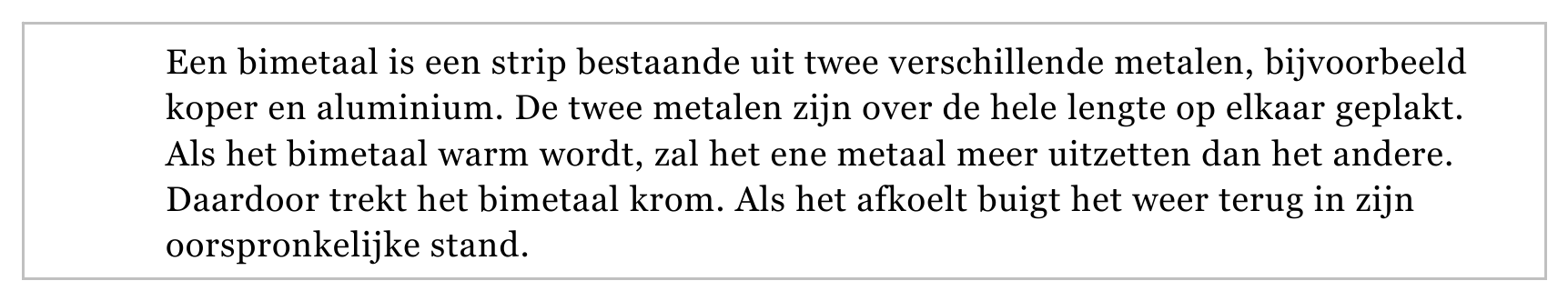 Een bimetaal is een strip bestaande uit twee verschillende metalen, bijvoorbeeld koper en aluminium. De twee metalen zijn over de hele lengte op elkaar geplakt. Als het bimetaal warm wordt, zal het ene metaal meer…