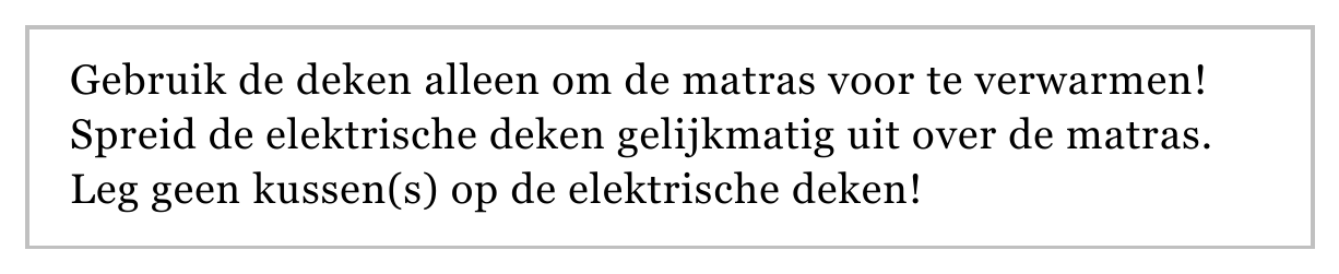 Gebruik de deken alleen om de matras voor te verwarmen! Spreid de elektrische deken gelijkmatig uit over de matras. Leg geen kussen(s) op de elektrische deken!