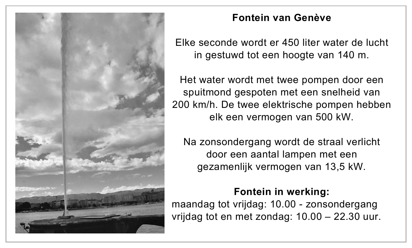 Fontein van Genève Elke seconde wordt er 450 liter water de lucht in gestuwd tot een hoogte van 140 m. Het water wordt met twee pompen door een spuitmond gespoten met een snelheid van 200 km/h. De twee elektrische…