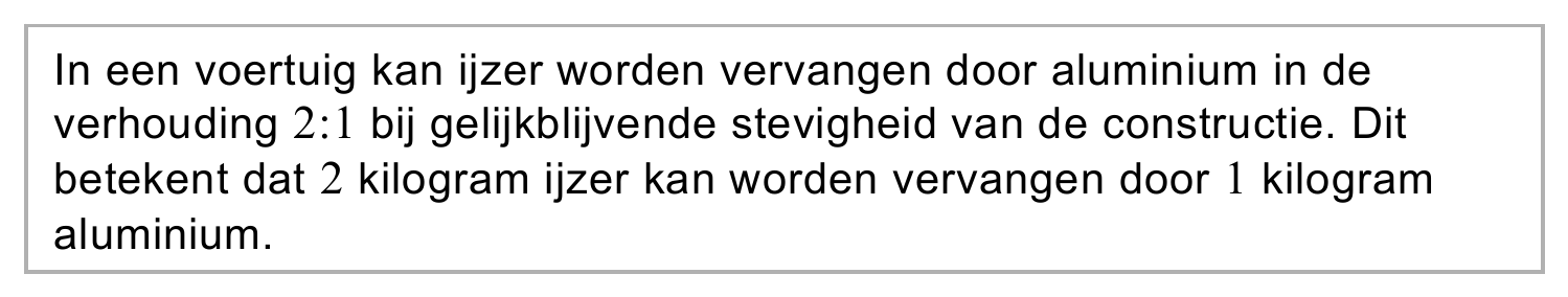 In een voertuig kan ijzer worden vervangen door aluminium in de verhouding 2:1 bij gelijkblijvende stevigheid van de constructie. Dit betekent dat 2 kilogram ijzer kan worden vervangen door 1 kilogram aluminium.