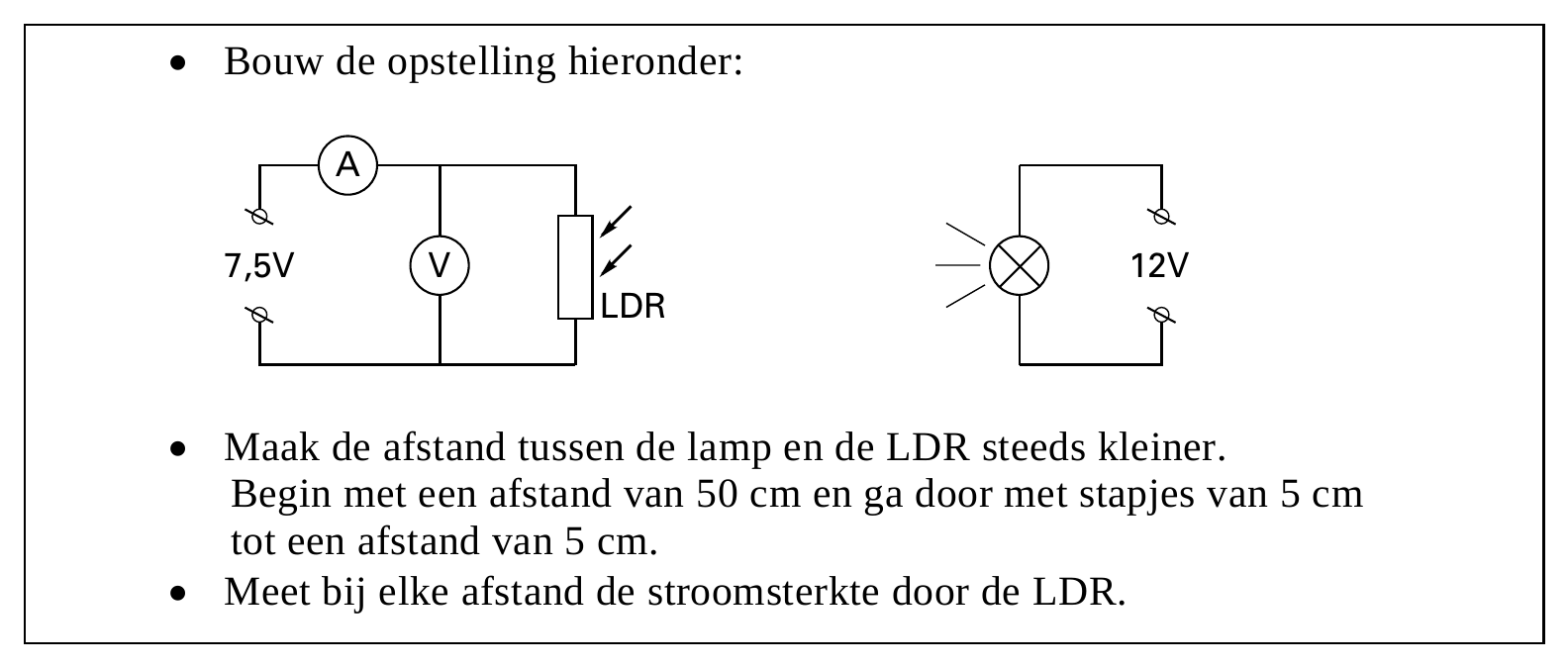 • Bouw de opstelling hieronder: A 7,5V V 12V LDR • Maak de afstand tussen de lamp en de LDR steeds kleiner. Begin met een afstand van 50 cm en ga door met stapjes van 5 cm tot een afstand van 5 cm. • Meet bij elke…
