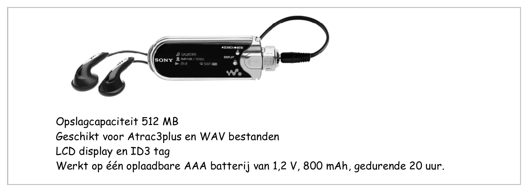 Opslagcapaciteit 512 MB Geschikt voor Atrac3plus en WAV bestanden LCD display en ID3 tag Werkt op één oplaadbare AAA batterij van 1,2 V, 800 mAh, gedurende 20 uur.