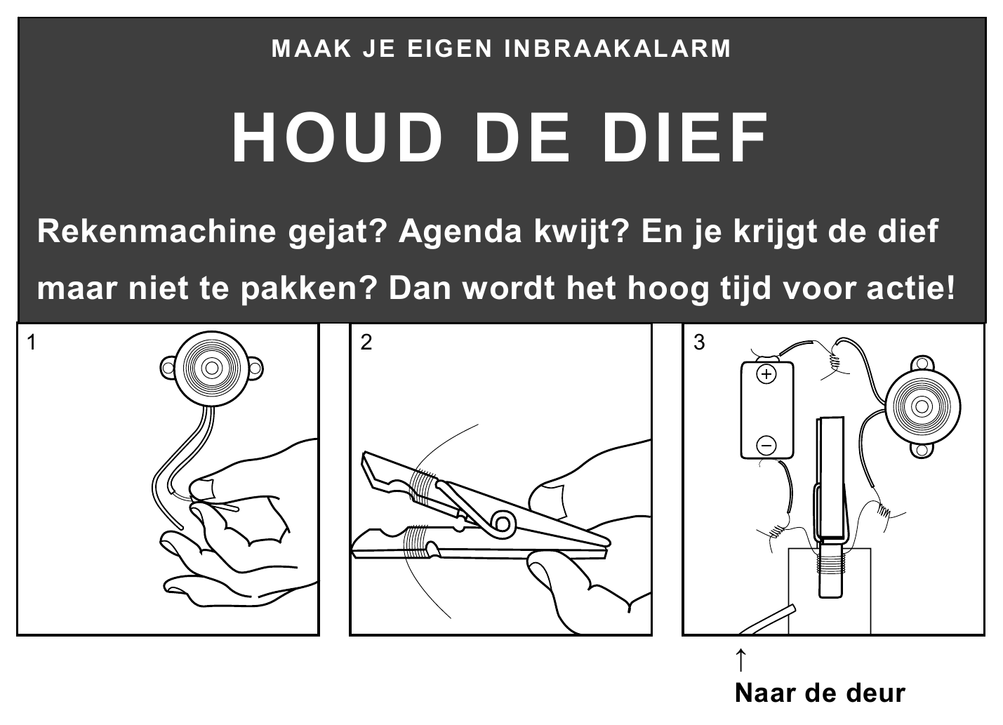 MAAK JE EIGEN INBRAAKALARM HOUD DE DIEF Rekenmachine gejat? Agenda kwijt? En je krijgt de dief maar niet te pakken? Dan wordt het hoog tijd voor actie! 1 2 3 ↑ Naar de deur