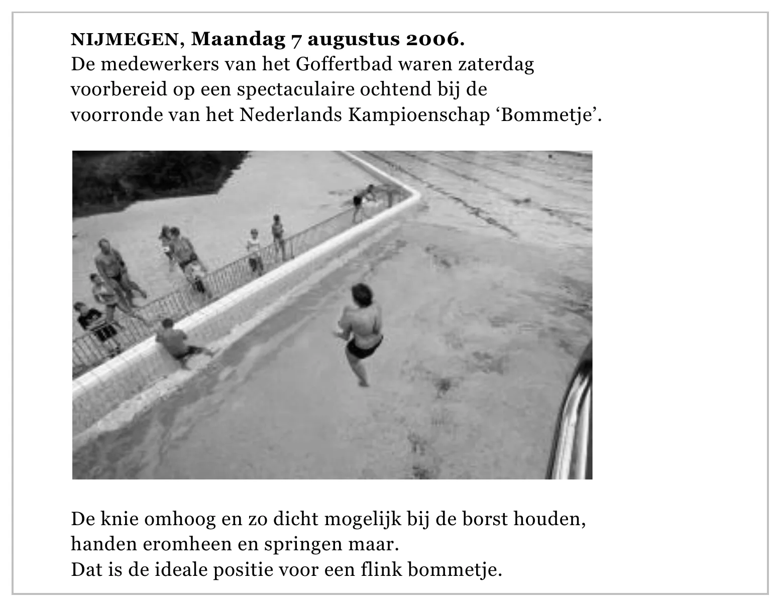 NIJMEGEN, Maandag 7 augustus 2006. De medewerkers van het Goffertbad waren zaterdag voorbereid op een spectaculaire ochtend bij de voorronde van het Nederlands Kampioenschap ‘Bommetje’. De knie omhoog en zo dicht…