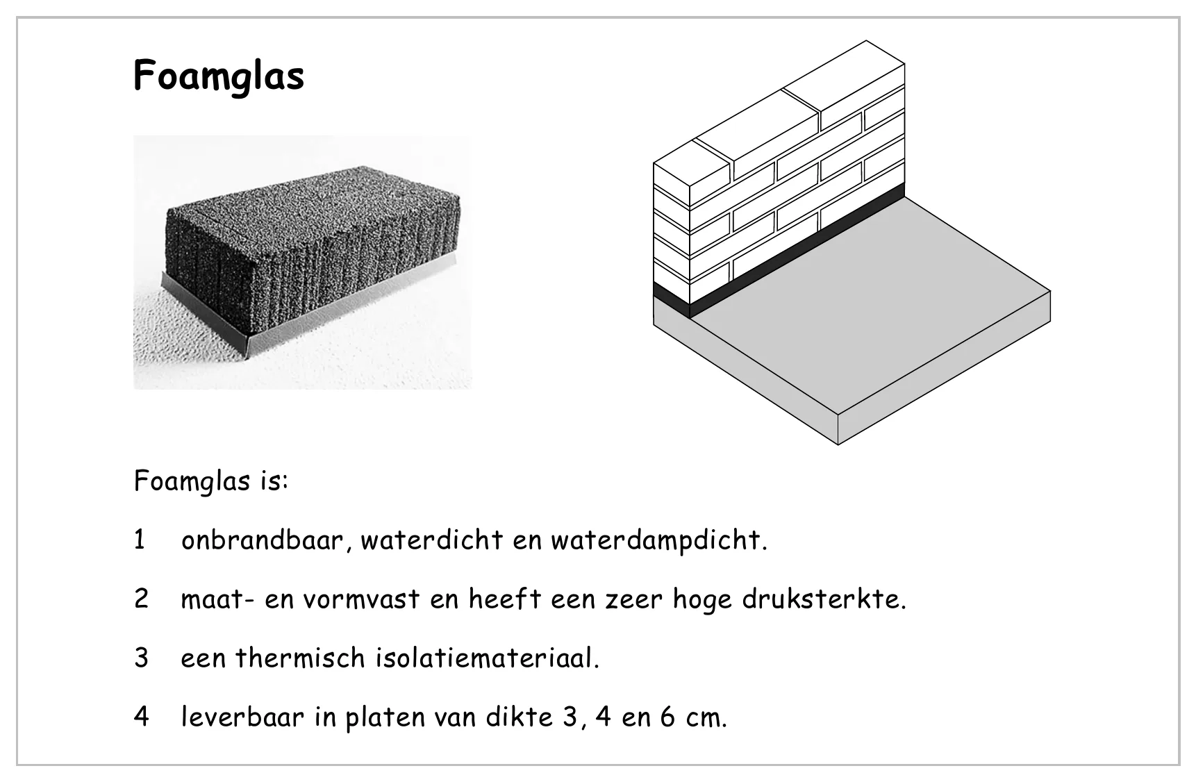 Foamglas Foamglas is: 1 onbrandbaar, waterdicht en waterdampdicht. 2 maat- en vormvast en heeft een zeer hoge druksterkte. 3 een thermisch isolatiemateriaal. 4 leverbaar in platen van dikte 3, 4 en 6 cm.
