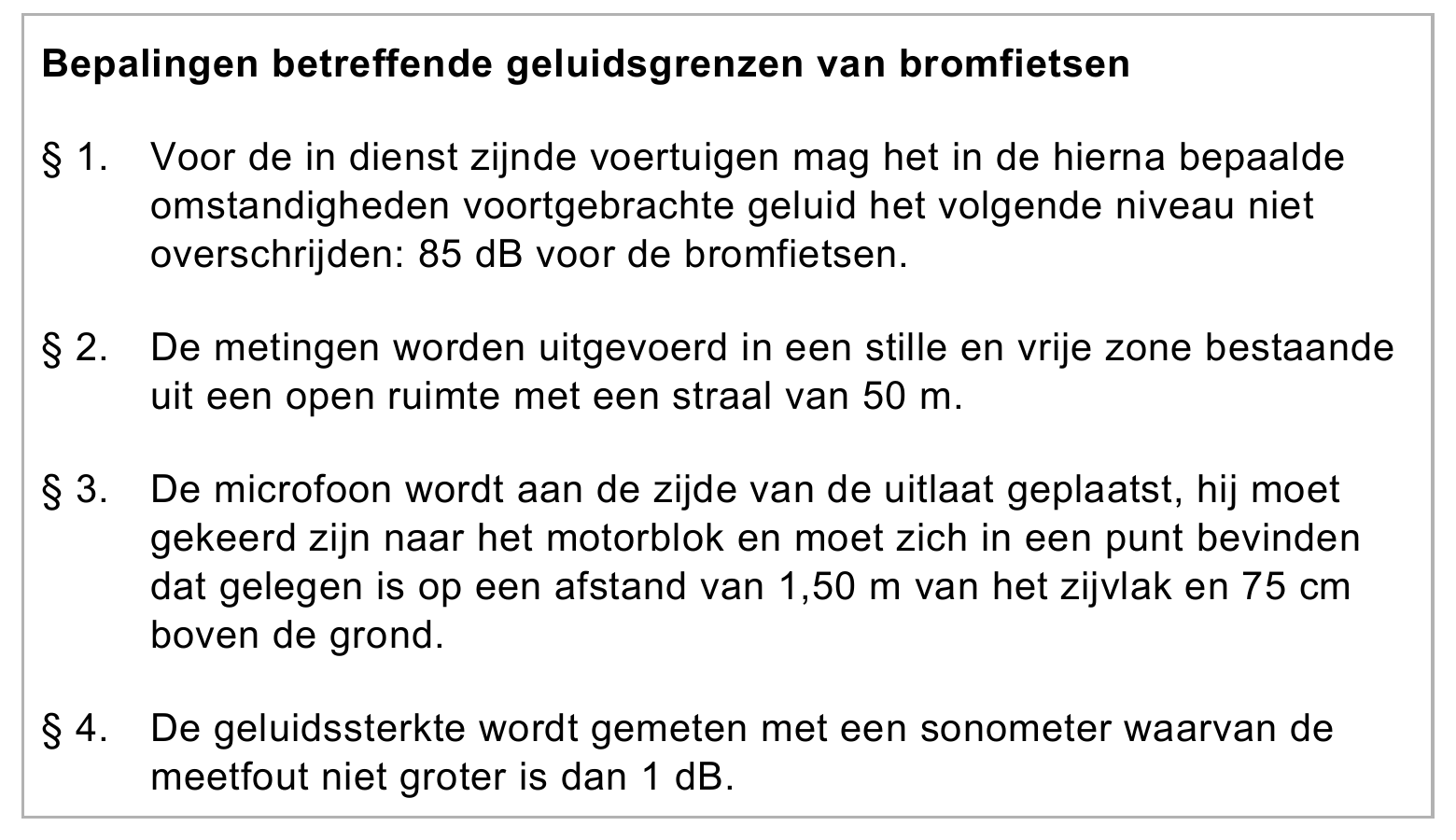 Bepalingen betreffende geluidsgrenzen van bromfietsen § 1. Voor de in dienst zijnde voertuigen mag het in de hierna bepaalde omstandigheden voortgebrachte geluid het volgende niveau niet overschrijden: 85 dB voor de…