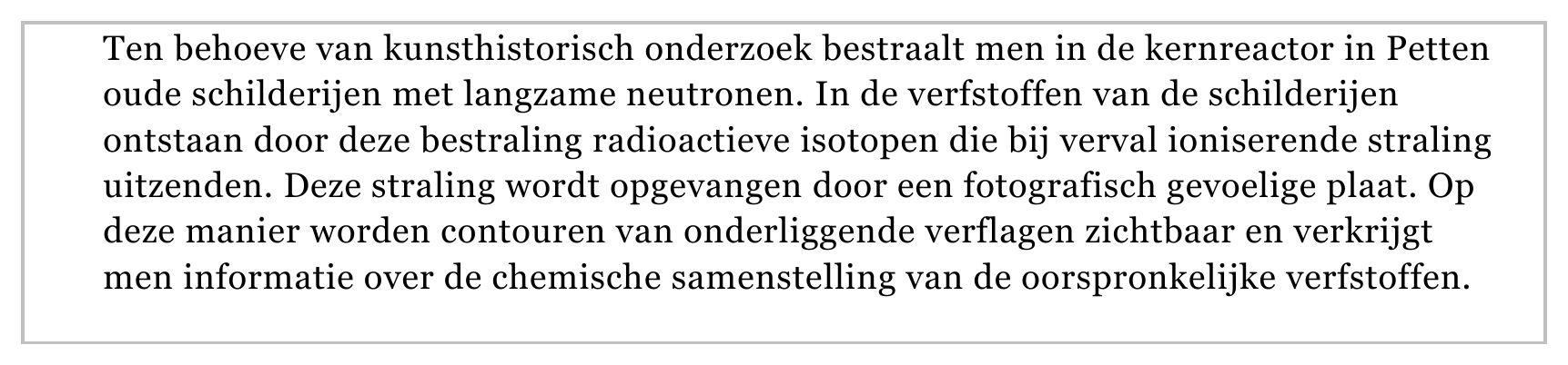 Ten behoeve van kunsthistorisch onderzoek bestraalt men in de kernreactor in Petten oude schilderijen met langzame neutronen. In de verfstoffen van de schilderijen ontstaan door deze bestraling radioactieve isotopen…