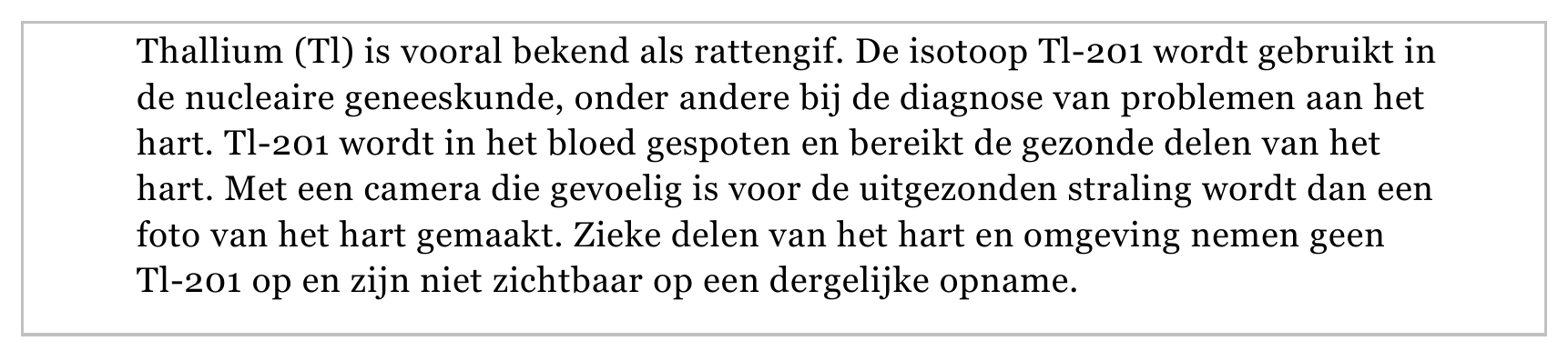 Thallium (Tl) is vooral bekend als rattengif. De isotoop Tl-201 wordt gebruikt in de nucleaire geneeskunde, onder andere bij de diagnose van problemen aan het hart. Tl-201 wordt in het bloed gespoten en bereikt de…