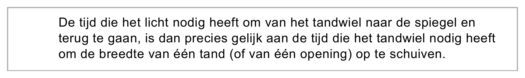 De tijd die het licht nodig heeft om van het tandwiel naar de spiegel en terug te gaan, is dan precies gelijk aan de tijd die het tandwiel nodig heeft om de breedte van één tand (of van één opening) op te schuiven.