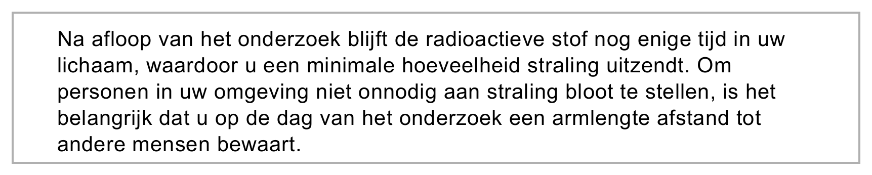 Na afloop van het onderzoek blijft de radioactieve stof nog enige tijd in uw lichaam, waardoor u een minimale hoeveelheid straling uitzendt. Om personen in uw omgeving niet onnodig aan straling bloot te stellen, is…