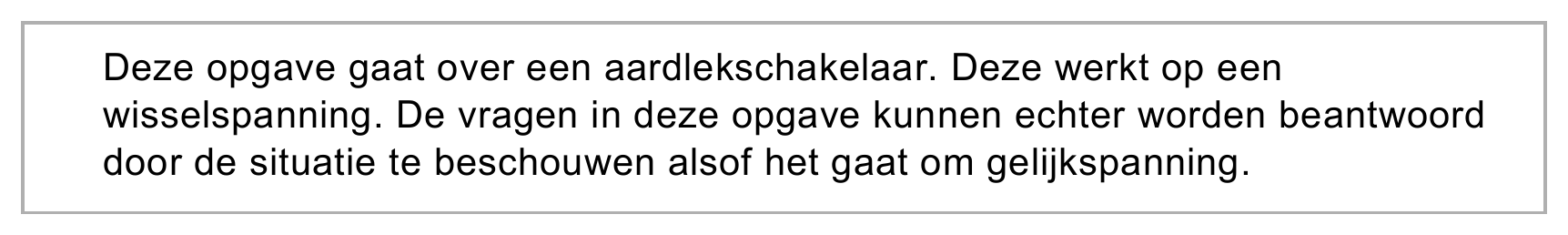Deze opgave gaat over een aardlekschakelaar. Deze werkt op een wisselspanning. De vragen in deze opgave kunnen echter worden beantwoord door de situatie te beschouwen alsof het gaat om gelijkspanning.